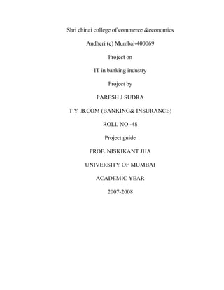 Shri chinai college of commerce &economics
Andheri (e) Mumbai-400069
Project on
IT in banking industry
Project by
PARESH J SUDRA
T.Y .B.COM (BANKING& INSURANCE)
ROLL NO -48
Project guide
PROF. NISKIKANT JHA
UNIVERSITY OF MUMBAI
ACADEMIC YEAR
2007-2008
 