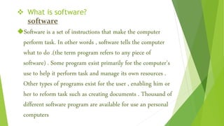  What is software?
software
Software is a set of instructions that make the computer
perform task. In other words , software tells the computer
what to do .(the term program refers to any piece of
software) . Some program exist primarily for the computer’s
use to help it perform task and manage its own resources .
Other types of programs exist for the user , enabling him or
her to reform task such as creating documents . Thousand of
different software program are available for use an personal
computers
 