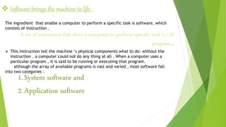  Software brings the machine to life :
The ingredient that enable a computer to perform a specific task is software, which
consists of instruction .
A set of instruction that drive a computer to perform specific task is c/d
program .
 This instruction tell the machine ‘s physical components what to do: without the
instruction . a computer could not do any thing at all . When a computer uses a
particular program , it is said to be running or executing that program.
although the array of available programs is vast and varied , most software fall
into two categories :
1.System software and
2.Application software
 