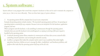 1. System software :
System software is any program that control that computer’s hardware or that can be used to maintain the computer in
some way so that is run more efficiently . There are three basic types of system software :
1) An operating system tells the computer how to use its own components.
Example of operating systems include windows . The macintosh operating system and linux. An operating an
operating system is essential for any computer, because it acts as an interpreter b/w the hardware, application
program, and user.
When a program want the hardware, to do something it communicates through the operating system .
Similarly when you want the hardware to do something(such as copying or printing a file),your request is
handled by the operating system.
2) A network operating system allows computers to communicate and share data across a network while
controlling network operation and overseeing the network’s security .
3) A utility is a program that makes the computer system easier to use or performs that makes highly
specialized functions. Utilities are use to manage the disks , troubleshoot used hardware problems, and
perform other tasks that the operating system itself may not be ale to do .
 