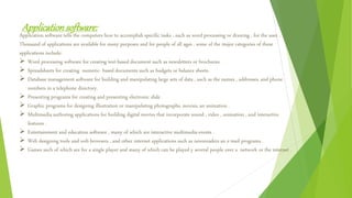Applicationsoftware:
Application software tells the computers how to accomplish specific tasks , such as word processing or drawing , for the user .
Thousand of applications are available for many purposes and for people of all ages . some of the major categories of these
applications include:
 Word processing software for creating text-based document such as newsletters or brochures.
 Spreadsheets for creating numeric- based documents such as budgets or balance sheets.
 Database management software for building and manipulating large sets of data , such as the names , addresses, and phone
numbers in a telephone directory.
 Presenting programs for creating and presenting electronic slide .
 Graphic programs for designing illustration or manipulating photographs, movies, an animation .
 Multimedia authoring applications for building digital movies that incorporate sound , video , animation , and interactive
features .
 Entertainment and education software , many of which are interactive multimedia events .
 Web designing tools and web browsers , and other internet applications such as newsreaders an e-mail programs .
 Games such of which are for a single player and many of which can be played y several people over a network or the internet .
 