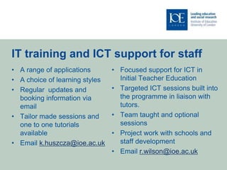 IT training and ICT support for staff
• A range of applications       • Focused support for ICT in
• A choice of learning styles     Initial Teacher Education
• Regular updates and           • Targeted ICT sessions built into
  booking information via         the programme in liaison with
  email                           tutors.
• Tailor made sessions and      • Team taught and optional
  one to one tutorials            sessions
  available                     • Project work with schools and
• Email k.huszcza@ioe.ac.uk       staff development
                                • Email r.wilson@ioe.ac.uk
 