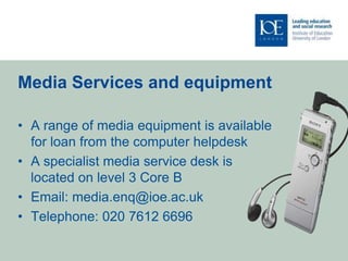 Media Services and equipment

• A range of media equipment is available
  for loan from the computer helpdesk
• A specialist media service desk is
  located on level 3 Core B
• Email: media.enq@ioe.ac.uk
• Telephone: 020 7612 6696
 