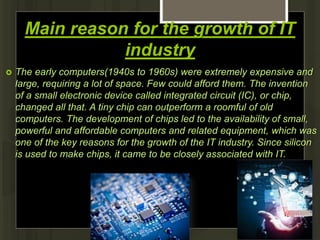 Main reason for the growth of IT
industry
 The early computers(1940s to 1960s) were extremely expensive and
large, requiring a lot of space. Few could afford them. The invention
of a small electronic device called integrated circuit (IC), or chip,
changed all that. A tiny chip can outperform a roomful of old
computers. The development of chips led to the availability of small,
powerful and affordable computers and related equipment, which was
one of the key reasons for the growth of the IT industry. Since silicon
is used to make chips, it came to be closely associated with IT.
 