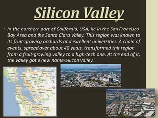 Silicon Valley
• In the northern part of California, USA, lie in the San Francisco
Bay Area and the Santa Clara Valley. This region was known to
its fruit-growing orchards and excellent universities. A chain of
events, spread over about 40 years, transformed this region
from a fruit-growing valley to a high-tech one. At the end of it,
the valley got a new name-Silicon Valley.
 