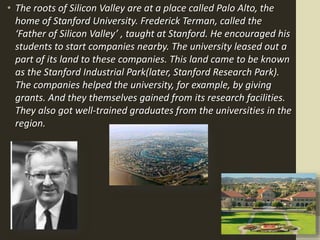 • The roots of Silicon Valley are at a place called Palo Alto, the
home of Stanford University. Frederick Terman, called the
‘Father of Silicon Valley’ , taught at Stanford. He encouraged his
students to start companies nearby. The university leased out a
part of its land to these companies. This land came to be known
as the Stanford Industrial Park(later, Stanford Research Park).
The companies helped the university, for example, by giving
grants. And they themselves gained from its research facilities.
They also got well-trained graduates from the universities in the
region.
 