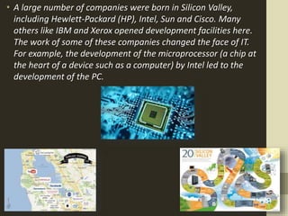 • A large number of companies were born in Silicon Valley,
including Hewlett-Packard (HP), Intel, Sun and Cisco. Many
others like IBM and Xerox opened development facilities here.
The work of some of these companies changed the face of IT.
For example, the development of the microprocessor (a chip at
the heart of a device such as a computer) by Intel led to the
development of the PC.
 