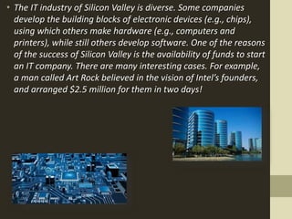 • The IT industry of Silicon Valley is diverse. Some companies
develop the building blocks of electronic devices (e.g., chips),
using which others make hardware (e.g., computers and
printers), while still others develop software. One of the reasons
of the success of Silicon Valley is the availability of funds to start
an IT company. There are many interesting cases. For example,
a man called Art Rock believed in the vision of Intel’s founders,
and arranged $2.5 million for them in two days!
 