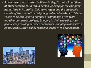 • A new system was started in Silicon Valley, first at HP and then
at other companies. In this, a person working for the company
has a share in its profits. This new system and the agreeable
climate of the area attracted young, talented workers to Silicon
Valley. In Silicon Valley a number of companies often work
together on certain projects, bringing in their expertise. Also,
people keep moving between companies, bringing in new ideas.
All this helps Silicon Valley remain a leader in IT development.
 