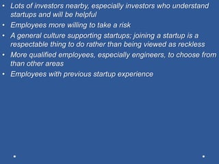 • Lots of investors nearby, especially investors who understand
startups and will be helpful
• Employees more willing to take a risk
• A general culture supporting startups; joining a startup is a
respectable thing to do rather than being viewed as reckless
• More qualified employees, especially engineers, to choose from
than other areas
• Employees with previous startup experience
 