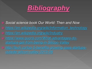  Social science book Our World: Then and Now
 https://en.wikipedia.org/wiki/Information_technology
 https://en.wikipedia.org/wiki/Industry
 https://www.quora.com/What-advantages-do-
startups-get-from-being-in-Silicon-Valley
 http://tech.co/top-5-benefits-growing-saas-startups-
outside-silicon-valley-2015-06
 