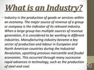 What is an Industry?
• Industry is the production of goods or services within
an economy. The major source of revenue of a group
or company is the indicator of its relevant industry.
When a large group has multiple sources of revenue
generation, it is considered to be working in different
industries. Manufacturing industry became a key
sector of production and labour in European and
North American countries during the Industrial
Revolution, upsetting previous mercantile and feudal
economies. This occurred through many successive
rapid advances in technology, such as the production
of steel and coal.
 