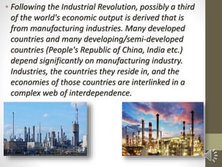 • Following the Industrial Revolution, possibly a third
of the world's economic output is derived that is
from manufacturing industries. Many developed
countries and many developing/semi-developed
countries (People's Republic of China, India etc.)
depend significantly on manufacturing industry.
Industries, the countries they reside in, and the
economies of those countries are interlinked in a
complex web of interdependence.
 