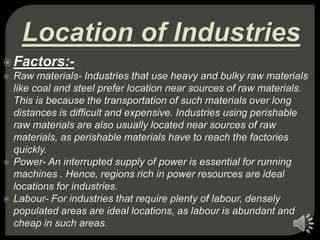 Factors:-
 Raw materials- Industries that use heavy and bulky raw materials
like coal and steel prefer location near sources of raw materials.
This is because the transportation of such materials over long
distances is difficult and expensive. Industries using perishable
raw materials are also usually located near sources of raw
materials, as perishable materials have to reach the factories
quickly.
 Power- An interrupted supply of power is essential for running
machines . Hence, regions rich in power resources are ideal
locations for industries.
 Labour- For industries that require plenty of labour, densely
populated areas are ideal locations, as labour is abundant and
cheap in such areas.
 