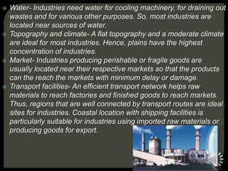  Water- Industries need water for cooling machinery, for draining out
wastes and for various other purposes. So, most industries are
located near sources of water.
 Topography and climate- A flat topography and a moderate climate
are ideal for most industries. Hence, plains have the highest
concentration of industries.
 Market- Industries producing perishable or fragile goods are
usually located near their respective markets so that the products
can the reach the markets with minimum delay or damage.
 Transport facilities- An efficient transport network helps raw
materials to reach factories and finished goods to reach markets.
Thus, regions that are well connected by transport routes are ideal
sites for industries. Coastal location with shipping facilities is
particularly suitable for industries using imported raw materials or
producing goods for export.
 