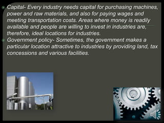  Capital- Every industry needs capital for purchasing machines,
power and raw materials, and also for paying wages and
meeting transportation costs. Areas where money is readily
available and people are willing to invest in industries are,
therefore, ideal locations for industries.
 Government policy- Sometimes, the government makes a
particular location attractive to industries by providing land, tax
concessions and various facilities.
 