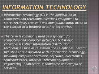  Information technology (IT) is the application of
computers and telecommunications equipment to
store, retrieve, transmit and manipulate data, often in
the context of a business or other enterprise.
 The term is commonly used as a synonym for
computers and computer networks, but it also
encompasses other information distribution
technologies such as television and telephones. Several
industries are associated with information technology,
including computer hardware, software, electronics,
semiconductors, internet, telecom equipment,
engineering, healthcare, e-commerce and computer
services.
 
