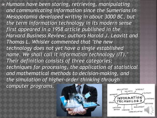  Humans have been storing, retrieving, manipulating
and communicating information since the Sumerians in
Mesopotamia developed writing in about 3000 BC, but
the term information technology in its modern sense
first appeared in a 1958 article published in the
Harvard Business Review; authors Harold J. Leavitt and
Thomas L. Whisler commented that "the new
technology does not yet have a single established
name. We shall call it information technology (IT)."
Their definition consists of three categories:
techniques for processing, the application of statistical
and mathematical methods to decision-making, and
the simulation of higher-order thinking through
computer programs.
 