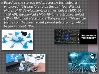  Based on the storage and processing technologies
employed, it is possible to distinguish four distinct
phases of IT development: pre-mechanical (3000 BC –
1450 AD), mechanical (1450–1840), electromechanical
(1840–1940) and electronic (1940–present). This article
focuses on the most recent period (electronic), which
began in about 1940.
 