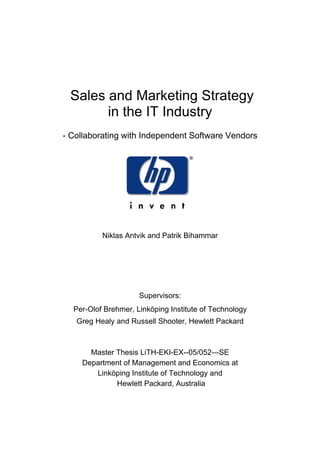 Sales and Marketing Strategy
in the IT Industry
- Collaborating with Independent Software Vendors
Niklas Antvik and Patrik Bihammar
Supervisors:
Per-Olof Brehmer, Linköping Institute of Technology
Greg Healy and Russell Shooter, Hewlett Packard
Master Thesis LiTH-EKI-EX--05/052—SE
Department of Management and Economics at
Linköping Institute of Technology and
Hewlett Packard, Australia
 