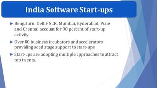 India Software Start-ups
 Bengaluru, Delhi-NCR, Mumbai, Hyderabad, Pune
and Chennai account for 90 percent of start-up
activity
 Over 80 business incubators and accelerators
providing seed stage support to start-ups
 Start-ups are adopting multiple approaches to attract
top talents.
 