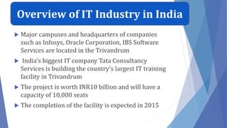  Major campuses and headquarters of companies
such as Infosys, Oracle Corporation, IBS Software
Services are located in the Trivandrum
 India's biggest IT company Tata Consultancy
Services is building the country's largest IT training
facility in Trivandrum
 The project is worth INR10 billion and will have a
capacity of 10,000 seats
 The completion of the facility is expected in 2015
Overview of IT Industry in India
 