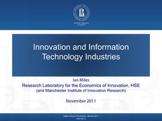 Innovation and Information
       Technology Industries


Research Laboratory for the Economics of Innovation, HSE
      (and Manchester Institute of Innovation Research)




                    Higher School of Economics , Moscow 2011
                                   www.hse.ru
 