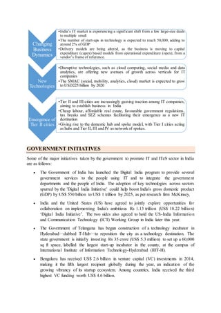 GOVERNMENT INITIATIVES
Some of the major initiatives taken by the government to promote IT and ITeS sector in India
are as follows:
 The Government of India has launched the Digital India program to provide several
government services to the people using IT and to integrate the government
departments and the people of India. The adoption of key technologies across sectors
spurred by the 'Digital India Initiative' could help boost India's gross domestic product
(GDP) by US$ 550 billion to US$ 1 trillion by 2025, as per research firm McKinsey.
 India and the United States (US) have agreed to jointly explore opportunities for
collaboration on implementing India's ambitious Rs 1.13 trillion (US$ 18.22 billion)
‘Digital India Initiative’. The two sides also agreed to hold the US-India Information
and Communication Technology (ICT) Working Group in India later this year.
 The Government of Telangana has begun construction of a technology incubator in
Hyderabad—dubbed T-Hub—to reposition the city as a technology destination. The
state government is initially investing Rs 35 crore (US$ 5.3 million) to set up a 60,000
sq ft space, labelled the largest start-up incubator in the county, at the campus of
International Institute of Information Technology-Hyderabad (IIIT-H).
 Bengaluru has received US$ 2.6 billion in venture capital (VC) investments in 2014,
making it the fifth largest recipient globally during the year, an indication of the
growing vibrancy of its startup ecosystem. Among countries, India received the third
highest VC funding worth US$ 4.6 billion.
Changing
Business
Dynamics
•India’s IT market is experiencing a significant shift from a few large-size deals
to multiple small
•The number of start-ups in technology is expected to reach 50,000, adding to
around 2% of GDP
•Delivery models are being altered, as the business is moving to capital
expenditure (capex) based models from operational expenditure (opex), from a
vendor’s frame of reference.
New
Technologies
•Disruptive technologies, such as cloud computing, social media and data
analytics, are offering new avenues of growth across verticals for IT
companies
•The SMAC (social, mobility, analytics, cloud) market is expected to grow
to USD225 billion by 2020
Emergence of
Tier II cities
•Tier II and III cities are increasingly gaining traction among IT companies,
aiming to establish business in India
•Cheap labour, affordable real estate, favourable government regulations,
tax breaks and SEZ schemes facilitating their emergence as a new IT
destination
•Giving rise to the domestic hub and spoke model, with Tier I cities acting
as hubs and Tier II, III and IV as network of spokes.
 