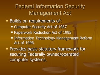 Federal Information Security
             Management Act
   Builds on requirements of:
       Computer Security Act of 1987
       Paperwork Reduction Act of 1995
       Information Technology Management Reform
        Act of 1996
   Provides basic statutory framework for
    securing Federally owned/operated
    computer systems.
 