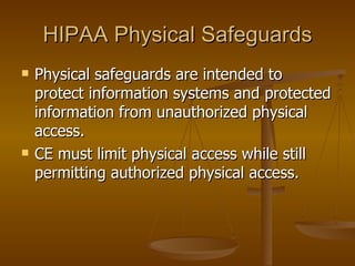 HIPAA Physical Safeguards
   Physical safeguards are intended to
    protect information systems and protected
    information from unauthorized physical
    access.
   CE must limit physical access while still
    permitting authorized physical access.
 