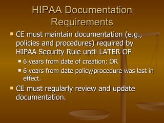 HIPAA Documentation
             Requirements
   CE must maintain documentation (e.g.,
    policies and procedures) required by
    HIPAA Security Rule until LATER OF
       6 years from date of creation; OR
       6 years from date policy/procedure was last in
        effect.
   CE must regularly review and update
    documentation.
 