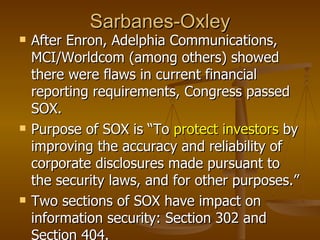 Sarbanes-Oxley
   After Enron, Adelphia Communications,
    MCI/Worldcom (among others) showed
    there were flaws in current financial
    reporting requirements, Congress passed
    SOX.
   Purpose of SOX is “To protect investors by
    improving the accuracy and reliability of
    corporate disclosures made pursuant to
    the security laws, and for other purposes.”
   Two sections of SOX have impact on
    information security: Section 302 and
    Section 404.
 