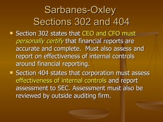 Sarbanes-Oxley
          Sections 302 and 404
   Section 302 states that CEO and CFO must
    personally certify that financial reports are
    accurate and complete. Must also assess and
    report on effectiveness of internal controls
    around financial reporting.
   Section 404 states that corporation must assess
    effectiveness of internal controls and report
    assessment to SEC. Assessment must also be
    reviewed by outside auditing firm.
 