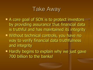 Take Away
   A core goal of SOX is to protect investors
    by providing assurance that financial data
    is truthful and has maintained its integrity
   Without technical controls, you have no
    way to verify financial data truthfulness
    and integrity
   Hardly begins to explain why we just gave
    700 billion to the banks!
 