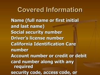 Covered Information
Name (full name or first initial
and last name)
Social security number
Driver’s license number
California Identification Care
number
Account number or credit or debit
card number along with any
 required
security code, access code, or
 