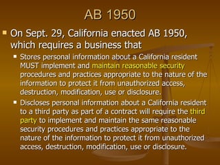 AB 1950
   On Sept. 29, California enacted AB 1950,
    which requires a business that
       Stores personal information about a California resident
        MUST implement and maintain reasonable security
        procedures and practices appropriate to the nature of the
        information to protect it from unauthorized access,
        destruction, modification, use or disclosure.
       Discloses personal information about a California resident
        to a third party as part of a contract will require the third
        party to implement and maintain the same reasonable
        security procedures and practices appropriate to the
        nature of the information to protect it from unauthorized
        access, destruction, modification, use or disclosure.
 