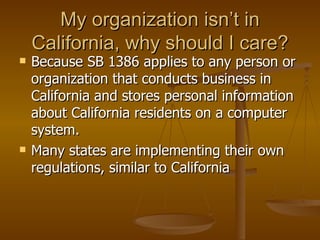 My organization isn’t in
    California, why should I care?
   Because SB 1386 applies to any person or
    organization that conducts business in
    California and stores personal information
    about California residents on a computer
    system.
   Many states are implementing their own
    regulations, similar to California
 