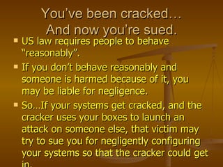 You’ve been cracked…
         And now you’re sued.
   US law requires people to behave
    “reasonably”.
   If you don’t behave reasonably and
    someone is harmed because of it, you
    may be liable for negligence.
   So…If your systems get cracked, and the
    cracker uses your boxes to launch an
    attack on someone else, that victim may
    try to sue you for negligently configuring
    your systems so that the cracker could get
 