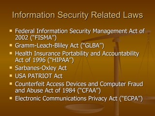 Information Security Related Laws
   Federal Information Security Management Act of
    2002 (“FISMA”)
   Gramm-Leach-Bliley Act (“GLBA”)
   Health Insurance Portability and Accountability
    Act of 1996 (“HIPAA”)
   Sarbanes-Oxley Act
   USA PATRIOT Act
   Counterfeit Access Devices and Computer Fraud
    and Abuse Act of 1984 (“CFAA”)
   Electronic Communications Privacy Act (“ECPA”)
 