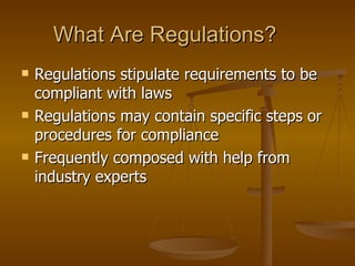 What Are Regulations?
   Regulations stipulate requirements to be
    compliant with laws
   Regulations may contain specific steps or
    procedures for compliance
   Frequently composed with help from
    industry experts
 
