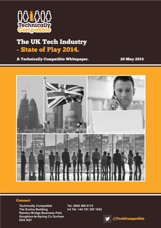 The UK Tech Industry
- State of Play 2014.
A Technically Compatible Whitepaper.		 20 May 2014
Connect
Technically Compatible		 Tel: 0800 488 0175
The Evolve Building		 Int Tel: +44 191 305 1042
Rainton Bridge Business Park
Houghton-le-Spring Co Durham
DH4 5QY @TechCompatible
 