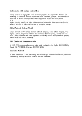 Collaboration with multiple stakeholders
Having worked on large global scale enterprise projects, TCS appreciates the need for
flexibility to work with multiple stakeholders from customers, partners, and other service
providers. TCS have developed innovative engagement models that have proven
TCS’
ability to deliver significant value to its customers in managing their projects as the sole
solution provider, or prime/lead partner, or supporting partner.
Global Network Delivery Model
Unique network of 79 Delivery Centers in Brazil, Uruguay, Chile, China, Hungary, UK,
Japan, Australia, Singapore and India that operate at the same quality, security and skill
levels, giving customers the same experience of certainty across the organization globally
with a lower total cost of ownership.
High Quality and Maximum security
In 2005, TCS was awarded enterprise-wide triple certification for :Quality (ISO 9001:2000),
Security (BS 7799-2:2002) & Services (BS 15000-1:2002).
Innovation Network
TCS has established 19 labs with strong links to start-ups, academia and alliance partners to
continuously develop innovative solutions for their customers.
 
