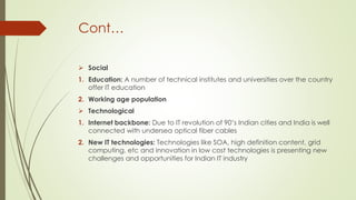 Cont…
 Social
1. Education: A number of technical institutes and universities over the country
offer IT education
2. Working age population
 Technological
1. Internet backbone: Due to IT revolution of 90’s Indian cities and India is well
connected with undersea optical fiber cables
2. New IT technologies: Technologies like SOA, high definition content, grid
computing, etc and innovation in low cost technologies is presenting new
challenges and opportunities for Indian IT industry

 