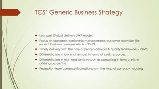 TCS’ Generic Business Strategy

 Low cost Global delivery 24X7 model.
 Focus on customer relationship management, customer retention (for
repeat business revenue which is 95.6%).
 Timely delivery with the help of proven delivery & quality framework – iQMS.
 Differentiation in low end services in terms of cost, resources.
 Differentiation in high end services such as consulting in term of niche
offerings, expertise.

 Protection from currency fluctuations with the help of currency hedging

 