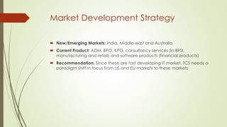 Market Development Strategy
 New/Emerging Markets: India, Middle-east and Australia
 Current Product: ADM, BPO, KPO, consultancy services (in BFSI,
manufacturing and retail) and software products (financial products)
 Recommendation: Since these are fast developing IT market, TCS needs a
paradigm shift in focus from US and EU markets to these markets

 