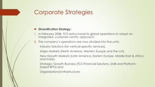Corporate Strategies
 Diversification Strategy:
1. In February 2008, TCS restructured its global operations to adopt an
integrated, customer-centric approach
2. The company’s operations are now divided into five units:

Industry Solutions (for vertical-specific services),
Major Markets (North America, Western Europe and the U.K),
New Growth Markets (Latin America, Eastern Europe, Middle East & Africa
and India),
Strategic Growth Business (TCS Financial Solutions, SMB and Platformbased BPO) and
Organizational Infrastructure

 