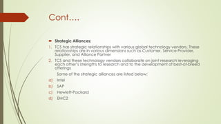 Cont….
 Strategic Alliances:
1. TCS has strategic relationships with various global technology vendors. These
relationships are in various dimensions such as Customer, Service Provider,
Supplier, and Alliance Partner
2. TCS and these technology vendors collaborate on joint research leveraging
each other’s strengths to research and to the development of best-of-breed
offerings
Some of the strategic alliances are listed below:
a)

Intel

b)

SAP

c)

Hewlett-Packard

d)

EMC2

 