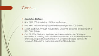 Cont….
 Acquisition Strategy:
1. Nov 2008: TCS Acquisition of Citigroup Services
2. Feb 2006: Tata InfoTech (TIL) Limited was merged into TCS Limited
3. March 2006: TCS, through its subsidiary, Diligenta, acquired a basis in part of
UK’s Pearl Group.
4. Oct. 31, 2006: Similar to the financial stakes made above, TCS again
expanded its banking products and consolidated its European operations
after acquiring a 75% equity stake in its Switzerland-based partner, TKSTeknosoft. TKS was the marketing agent for TCS in Europe

 