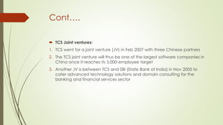 Cont….
 TCS Joint ventures:
1. TCS went for a joint venture (JV) in Feb 2007 with three Chinese partners
2. The TCS joint venture will thus be one of the largest software companies in
China once it reaches its 5,000-employee target
3. Another JV is between TCS and SBI (State Bank of India) in Nov 2005 to
cater advanced technology solutions and domain consulting for the
banking and financial services sector

 