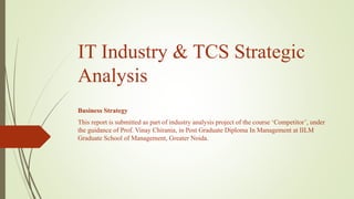 IT Industry & TCS Strategic
Analysis
Business Strategy
This report is submitted as part of industry analysis project of the course ‘Competitor’, under
the guidance of Prof. Vinay Chirania, in Post Graduate Diploma In Management at IILM
Graduate School of Management, Greater Noida.

 